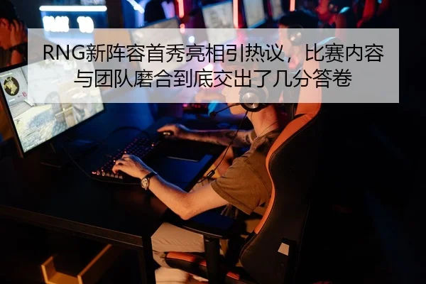 RNG新阵容首秀亮相引热议，比赛内容与团队磨合到底交出了几分答卷